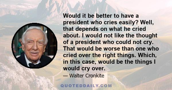 Would it be better to have a president who cries easily? Well, that depends on what he cried about. I would not like the thought of a president who could not cry. That would be worse than one who cried over the right