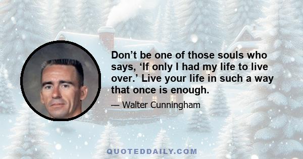 Don’t be one of those souls who says, ‘If only I had my life to live over.’ Live your life in such a way that once is enough.