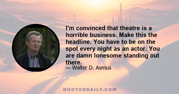 I'm convinced that theatre is a horrible business. Make this the headline. You have to be on the spot every night as an actor. You are damn lonesome standing out there.