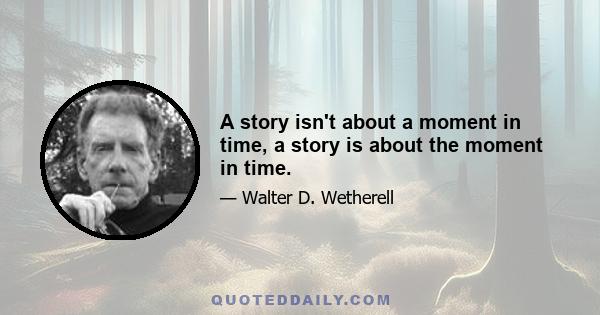 A story isn't about a moment in time, a story is about the moment in time.