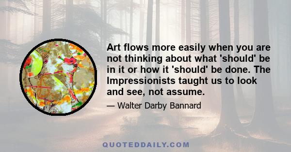 Art flows more easily when you are not thinking about what 'should' be in it or how it 'should' be done. The Impressionists taught us to look and see, not assume.