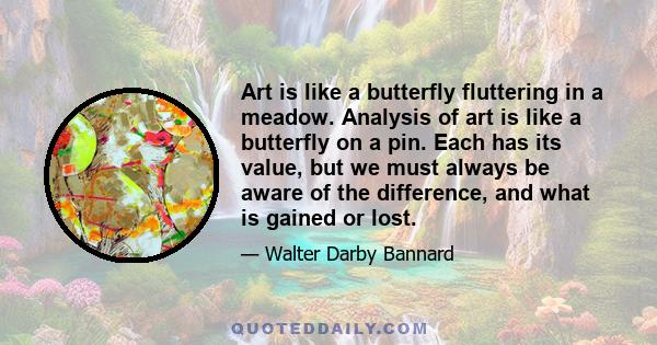 Art is like a butterfly fluttering in a meadow. Analysis of art is like a butterfly on a pin. Each has its value, but we must always be aware of the difference, and what is gained or lost.