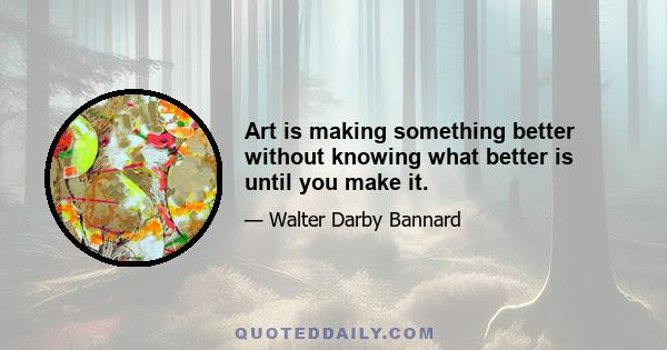 Art is making something better without knowing what better is until you make it.