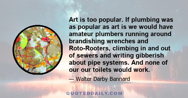 Art is too popular. If plumbing was as popular as art is we would have amateur plumbers running around brandishing wrenches and Roto-Rooters, climbing in and out of sewers and writing gibberish about pipe systems. And