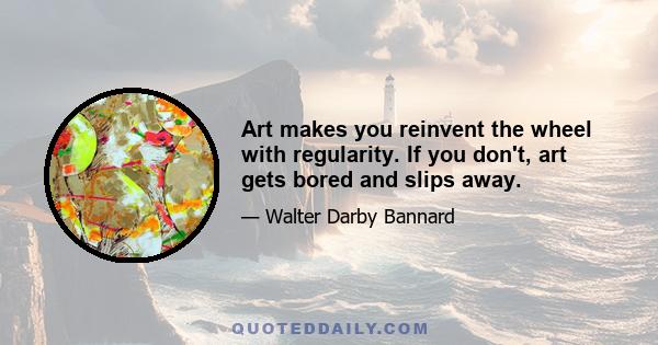 Art makes you reinvent the wheel with regularity. If you don't, art gets bored and slips away.