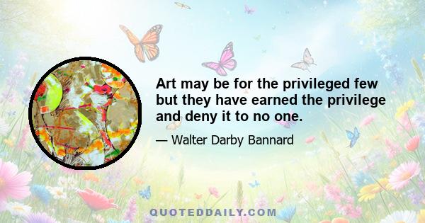 Art may be for the privileged few but they have earned the privilege and deny it to no one.