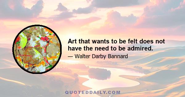 Art that wants to be felt does not have the need to be admired.