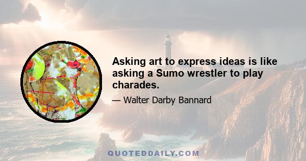 Asking art to express ideas is like asking a Sumo wrestler to play charades.