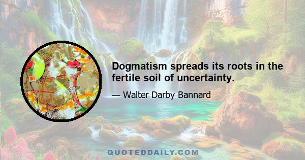 Dogmatism spreads its roots in the fertile soil of uncertainty.