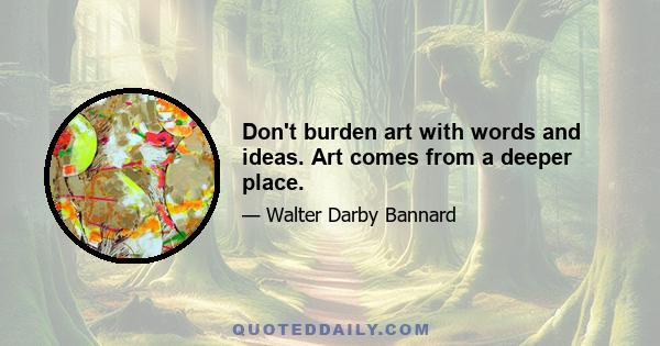 Don't burden art with words and ideas. Art comes from a deeper place.