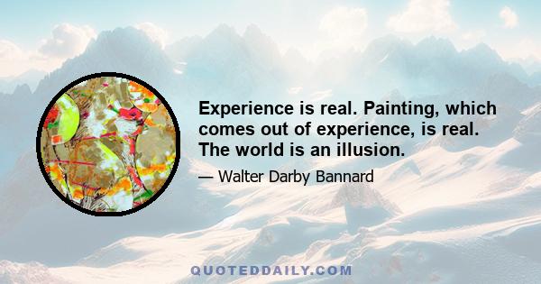 Experience is real. Painting, which comes out of experience, is real. The world is an illusion.