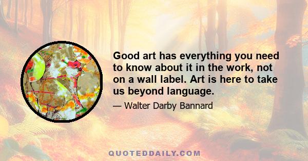 Good art has everything you need to know about it in the work, not on a wall label. Art is here to take us beyond language.