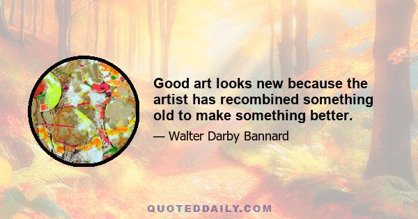 Good art looks new because the artist has recombined something old to make something better.