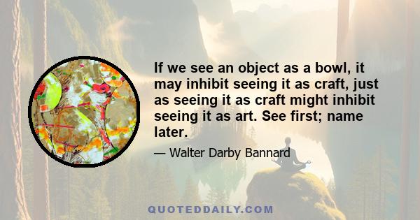 If we see an object as a bowl, it may inhibit seeing it as craft, just as seeing it as craft might inhibit seeing it as art. See first; name later.