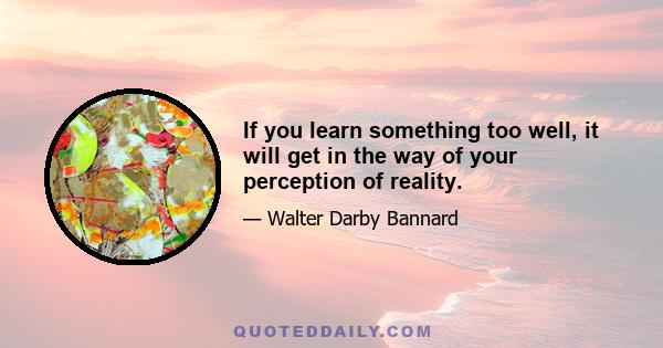 If you learn something too well, it will get in the way of your perception of reality.