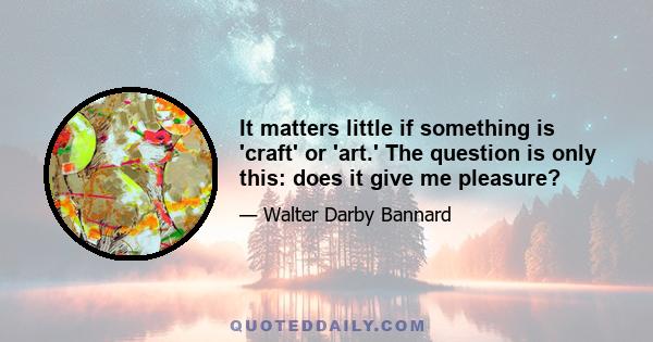 It matters little if something is 'craft' or 'art.' The question is only this: does it give me pleasure?