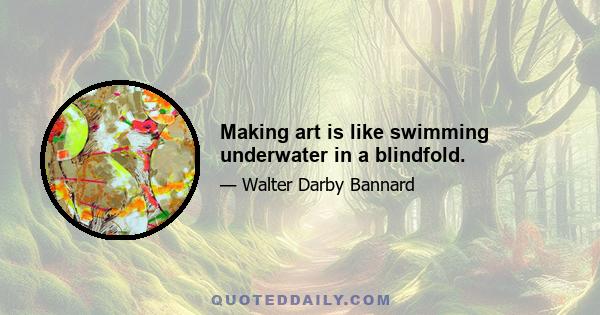 Making art is like swimming underwater in a blindfold.