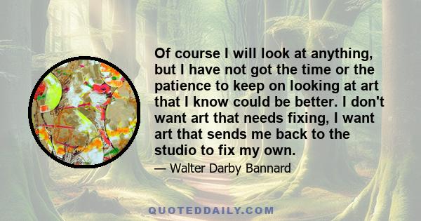 Of course I will look at anything, but I have not got the time or the patience to keep on looking at art that I know could be better. I don't want art that needs fixing, I want art that sends me back to the studio to