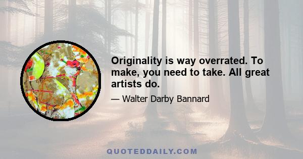 Originality is way overrated. To make, you need to take. All great artists do.