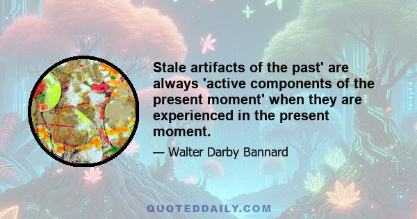 Stale artifacts of the past' are always 'active components of the present moment' when they are experienced in the present moment.