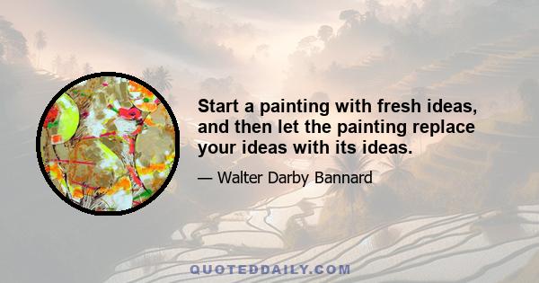 Start a painting with fresh ideas, and then let the painting replace your ideas with its ideas.