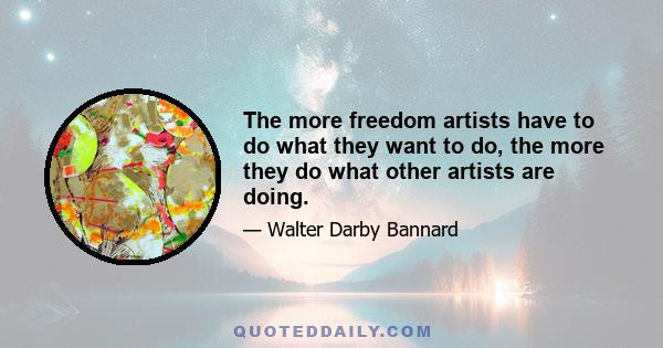 The more freedom artists have to do what they want to do, the more they do what other artists are doing.