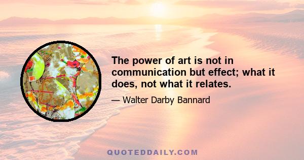 The power of art is not in communication but effect; what it does, not what it relates.