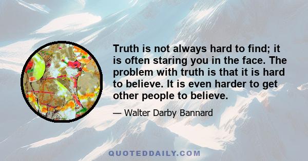 Truth is not always hard to find; it is often staring you in the face. The problem with truth is that it is hard to believe. It is even harder to get other people to believe.