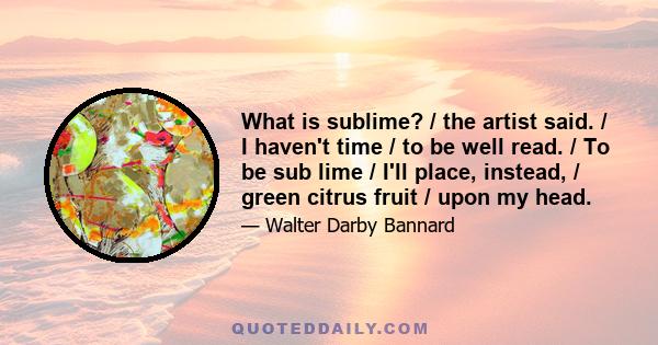 What is sublime? / the artist said. / I haven't time / to be well read. / To be sub lime / I'll place, instead, / green citrus fruit / upon my head.