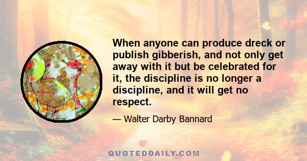 When anyone can produce dreck or publish gibberish, and not only get away with it but be celebrated for it, the discipline is no longer a discipline, and it will get no respect.