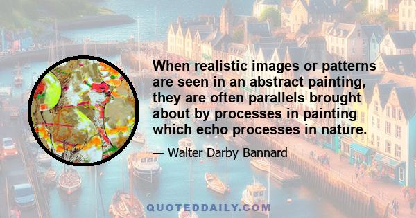 When realistic images or patterns are seen in an abstract painting, they are often parallels brought about by processes in painting which echo processes in nature.