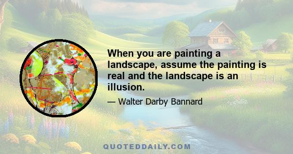 When you are painting a landscape, assume the painting is real and the landscape is an illusion.