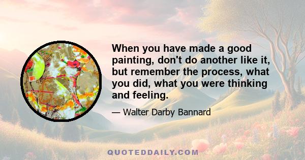 When you have made a good painting, don't do another like it, but remember the process, what you did, what you were thinking and feeling.