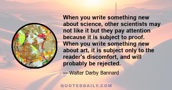 When you write something new about science, other scientists may not like it but they pay attention because it is subject to proof. When you write something new about art, it is subject only to the reader's discomfort,