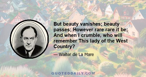 But beauty vanishes; beauty passes; However rare rare it be; And when I crumble, who will remember This lady of the West Country?