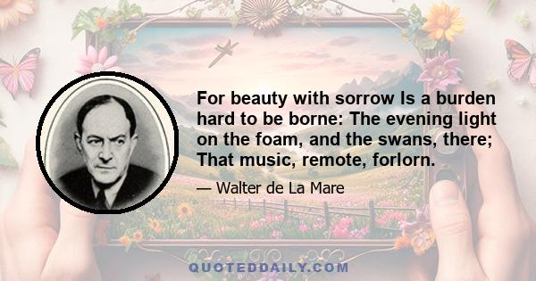 For beauty with sorrow Is a burden hard to be borne: The evening light on the foam, and the swans, there; That music, remote, forlorn.