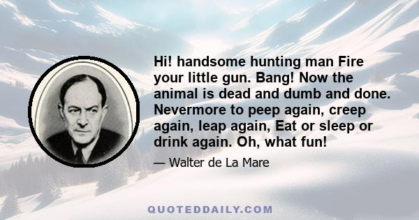 Hi! handsome hunting man Fire your little gun. Bang! Now the animal is dead and dumb and done. Nevermore to peep again, creep again, leap again, Eat or sleep or drink again. Oh, what fun!