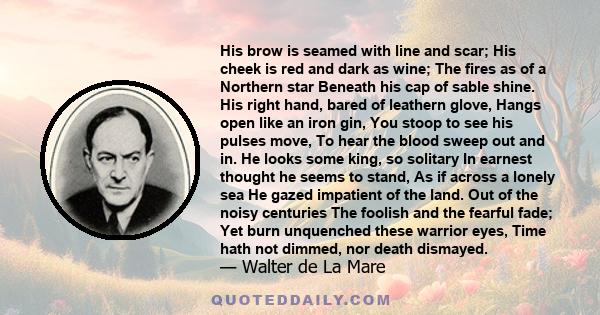 His brow is seamed with line and scar; His cheek is red and dark as wine; The fires as of a Northern star Beneath his cap of sable shine. His right hand, bared of leathern glove, Hangs open like an iron gin, You stoop