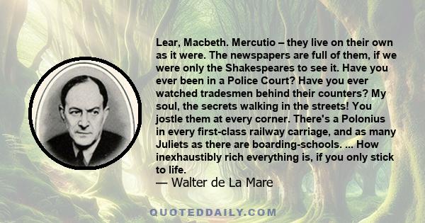 Lear, Macbeth. Mercutio – they live on their own as it were. The newspapers are full of them, if we were only the Shakespeares to see it. Have you ever been in a Police Court? Have you ever watched tradesmen behind