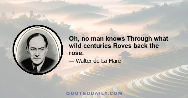 Oh, no man knows Through what wild centuries Roves back the rose.