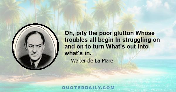 Oh, pity the poor glutton Whose troubles all begin In struggling on and on to turn What's out into what's in.