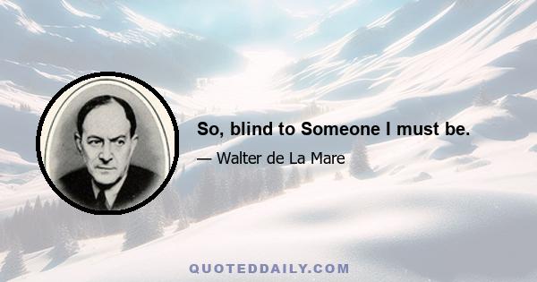 So, blind to Someone I must be.