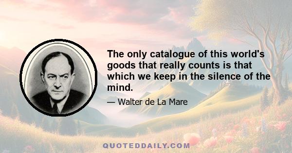 The only catalogue of this world's goods that really counts is that which we keep in the silence of the mind.