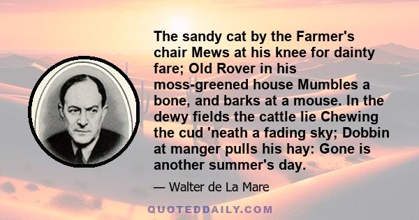 The sandy cat by the Farmer's chair Mews at his knee for dainty fare; Old Rover in his moss-greened house Mumbles a bone, and barks at a mouse. In the dewy fields the cattle lie Chewing the cud 'neath a fading sky;