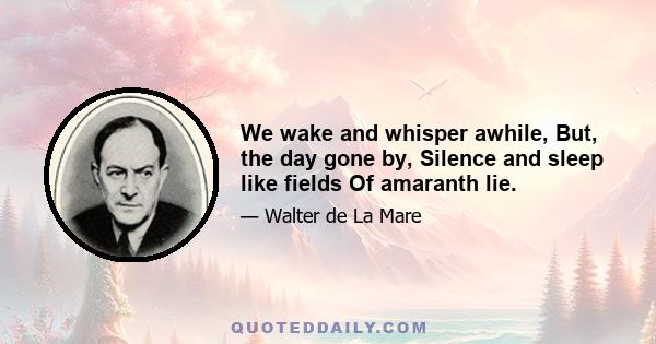 We wake and whisper awhile, But, the day gone by, Silence and sleep like fields Of amaranth lie.