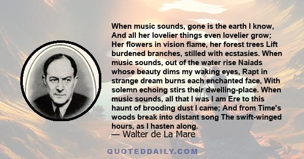 When music sounds, gone is the earth I know, And all her lovelier things even lovelier grow; Her flowers in vision flame, her forest trees Lift burdened branches, stilled with ecstasies. When music sounds, out of the