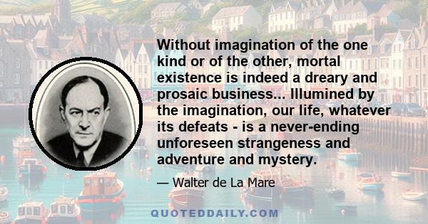 Without imagination of the one kind or of the other, mortal existence is indeed a dreary and prosaic business... Illumined by the imagination, our life, whatever its defeats - is a never-ending unforeseen strangeness