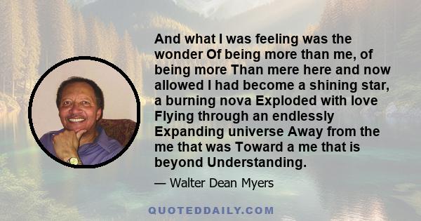 And what I was feeling was the wonder Of being more than me, of being more Than mere here and now allowed I had become a shining star, a burning nova Exploded with love Flying through an endlessly Expanding universe