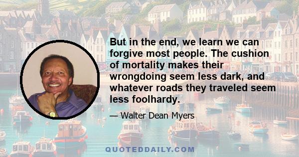 But in the end, we learn we can forgive most people. The cushion of mortality makes their wrongdoing seem less dark, and whatever roads they traveled seem less foolhardy.