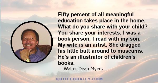 Fifty percent of all meaningful education takes place in the home. What do you share with your child? You share your interests. I was a book person. I read with my son. My wife is an artist. She dragged his little butt